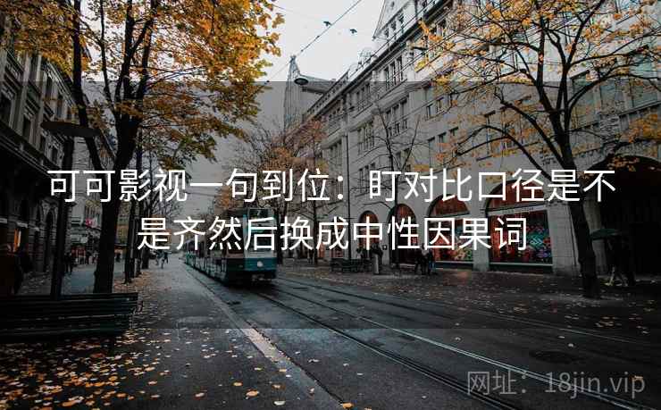 可可影视一句到位：盯对比口径是不是齐然后换成中性因果词