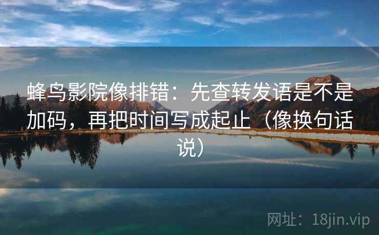 蜂鸟影院像排错：先查转发语是不是加码，再把时间写成起止（像换句话说）