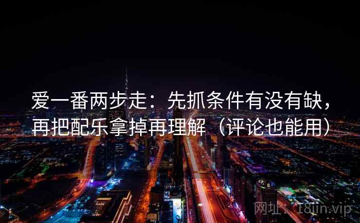 爱一番两步走：先抓条件有没有缺，再把配乐拿掉再理解（评论也能用）