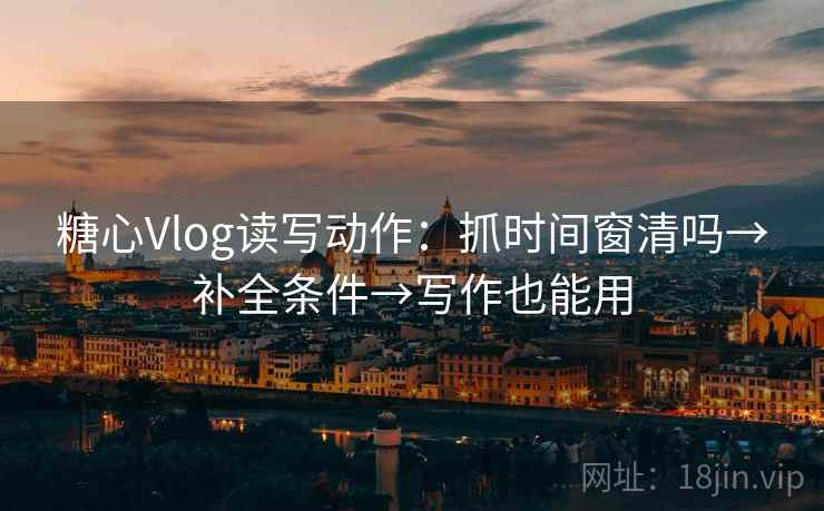 糖心Vlog读写动作：抓时间窗清吗→补全条件→写作也能用
