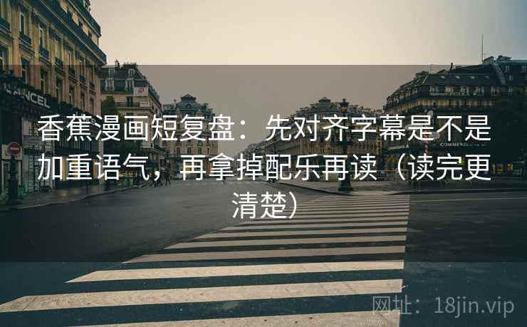 香蕉漫画短复盘：先对齐字幕是不是加重语气，再拿掉配乐再读（读完更清楚）