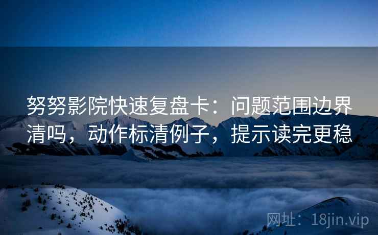 努努影院快速复盘卡：问题范围边界清吗，动作标清例子，提示读完更稳