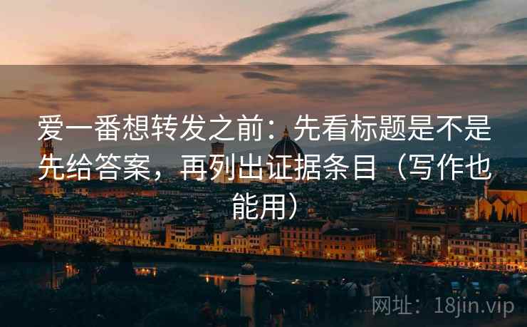 爱一番想转发之前：先看标题是不是先给答案，再列出证据条目（写作也能用）