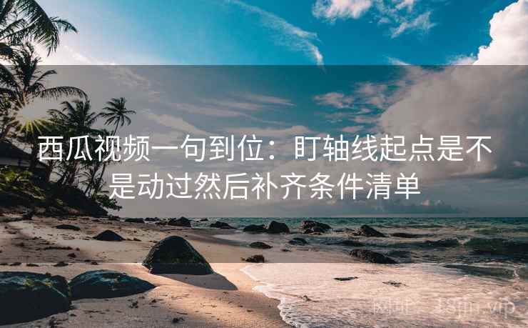 西瓜视频一句到位：盯轴线起点是不是动过然后补齐条件清单