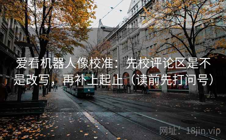 爱看机器人像校准：先校评论区是不是改写，再补上起止（读前先打问号）