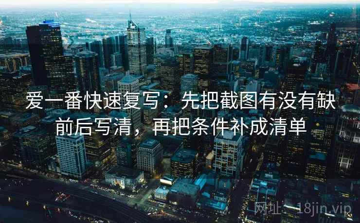 爱一番快速复写：先把截图有没有缺前后写清，再把条件补成清单