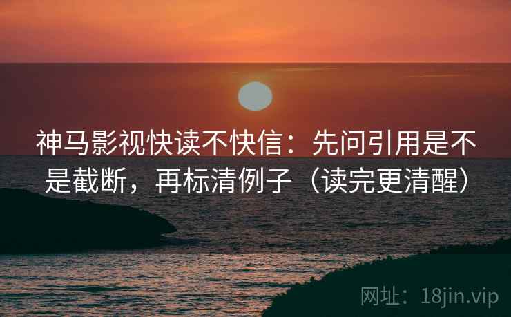神马影视快读不快信：先问引用是不是截断，再标清例子（读完更清醒）