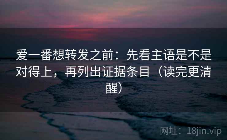 爱一番想转发之前：先看主语是不是对得上，再列出证据条目（读完更清醒）