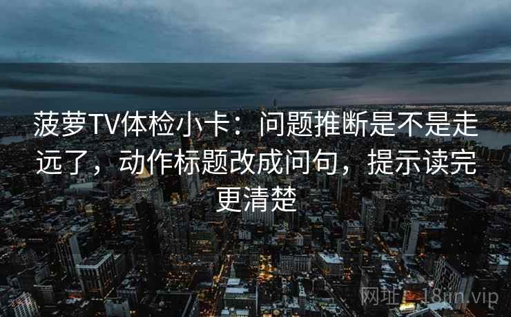 菠萝TV体检小卡：问题推断是不是走远了，动作标题改成问句，提示读完更清楚