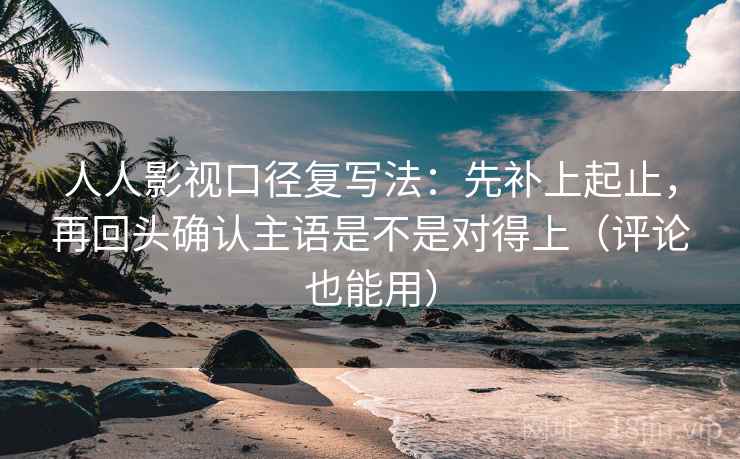 人人影视口径复写法：先补上起止，再回头确认主语是不是对得上（评论也能用）