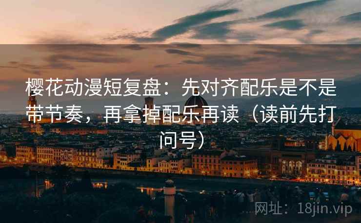 樱花动漫短复盘：先对齐配乐是不是带节奏，再拿掉配乐再读（读前先打问号）