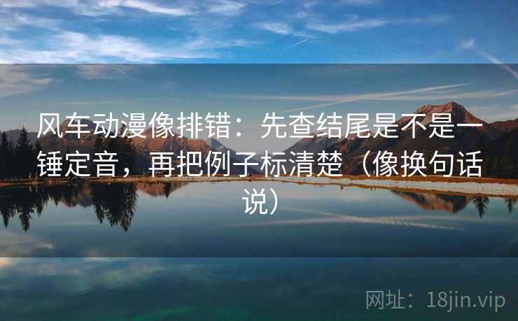 风车动漫像排错：先查结尾是不是一锤定音，再把例子标清楚（像换句话说）