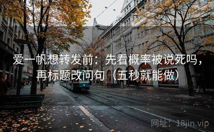 爱一帆想转发前：先看概率被说死吗，再标题改问句（五秒就能做）