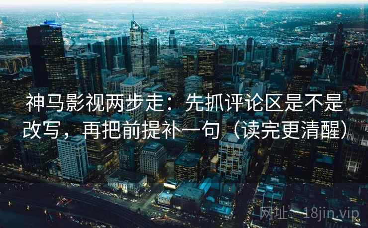 神马影视两步走：先抓评论区是不是改写，再把前提补一句（读完更清醒）
