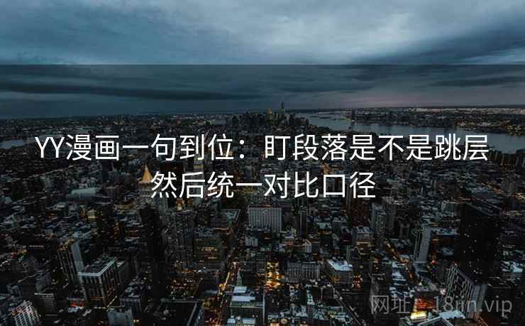 YY漫画一句到位：盯段落是不是跳层然后统一对比口径