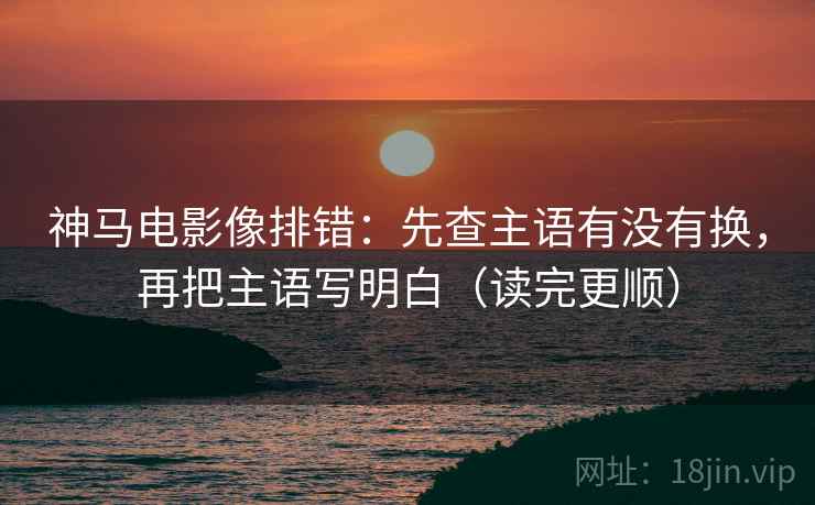 神马电影像排错：先查主语有没有换，再把主语写明白（读完更顺）