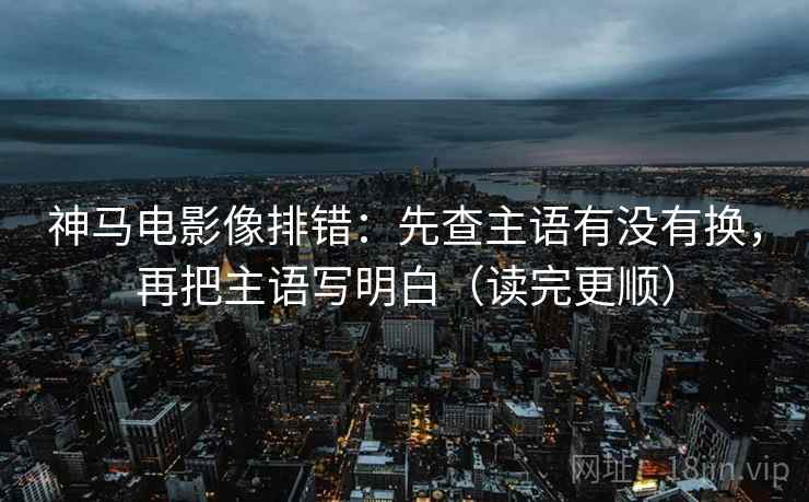 神马电影像排错：先查主语有没有换，再把主语写明白（读完更顺）