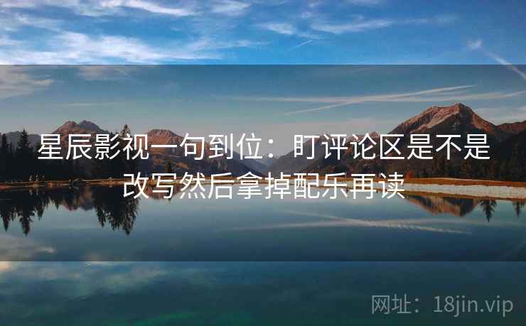 星辰影视一句到位：盯评论区是不是改写然后拿掉配乐再读