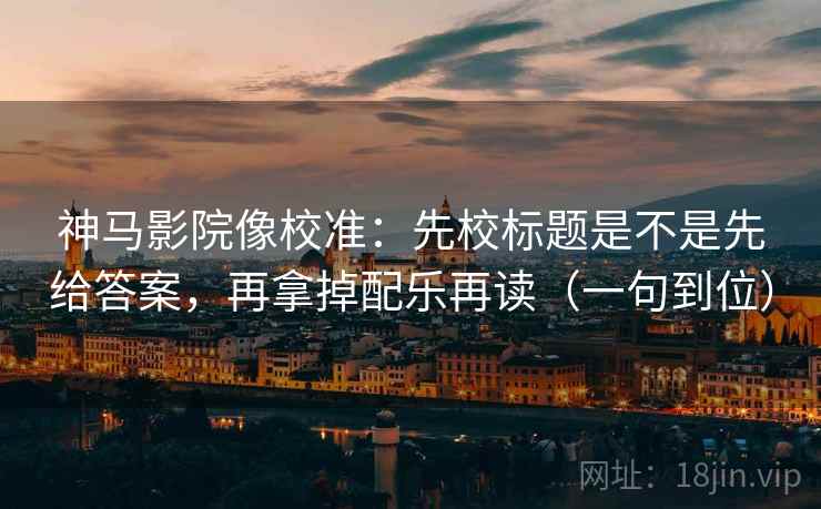 神马影院像校准：先校标题是不是先给答案，再拿掉配乐再读（一句到位）
