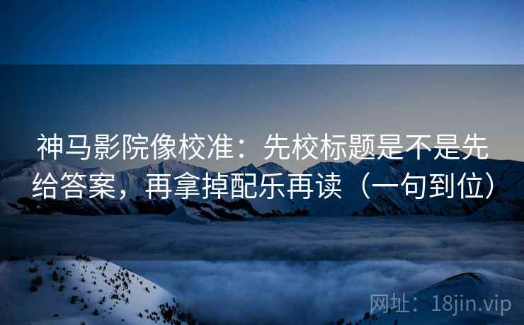 神马影院像校准：先校标题是不是先给答案，再拿掉配乐再读（一句到位）